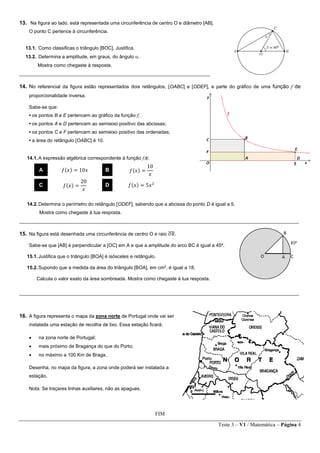 Teste 3 – V1 / Matemática – Página 4
13. Na figura ao lado, está representada uma circunferência de centro O e diâmetro [AB].
O ponto C pertence à circunferência.
13.1. Como classificas o triângulo [BOC]. Justifica.
13.2. Determina a amplitude, em graus, do ângulo .
Mostra como chegaste à resposta.
_______________________________________________________________________
14. No referencial da figura estão representados dois retângulos, [OABC] e [ODEF], e parte do gráfico de uma função f de
proporcionalidade inversa.
Sabe-se que:
• os pontos B e E pertencem ao gráfico da função f;
• os pontos A e D pertencem ao semieixo positivo das abcissas;
• os pontos C e F pertencem ao semieixo positivo das ordenadas;
• a área do retângulo [OABC] é 10.
14.1.A expressão algébrica correspondente à função f;é:
14.2.Determina o perímetro do retângulo [ODEF], sabendo que a abcissa do ponto D é igual a 5.
Mostra como chegaste à tua resposta.
________________________________________________________________________________________________________
15. Na figura está desenhada uma circunferência de centro O e raio 𝑂𝐵̅̅̅̅.
Sabe-se que [AB] é perpendicular a [OC] em A e que a amplitude do arco BC é igual a 45º.
15.1.Justifica que o triângulo [BOA] é isósceles e retângulo.
15.2.Supondo que a medida da área do triângulo [BOA], em cm2
, é igual a 18.
Calcula o valor exato da área sombreada. Mostra como chegaste à tua resposta.
________________________________________________________________________________________________________
16. A figura representa o mapa da zona norte de Portugal onde vai ser
instalada uma estação de recolha de lixo. Essa estação ficará:
 na zona norte de Portugal;
 mais próximo de Bragança do que do Porto;
 no máximo a 100 Km de Braga.
Desenha, no mapa da figura, a zona onde poderá ser instalada a
estação.
Nota: Se traçares linhas auxiliares, não as apagues.
FIM
A 𝑓(𝑥) = 10𝑥 B 𝑓(𝑥) =
10
𝑥
C 𝑓(𝑥) =
20
𝑥
D 𝑓(𝑥) = 5𝑥2
 