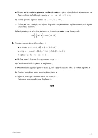 3º Teste Conjunto
3 / 4
a) Mostre, recorrendo ao produto escalar de vetores, que a circunferência representada na
figura pode ser definida pela equação 0152622
 yxyx .
b) Mostre que uma equação da reta t é 01243  yx .
c) Defina por uma condição o conjunto de pontos que pertencem à região sombreada da figura
(incluindo a fronteira) .
d) Designando por  a inclinação da reta t , determine o valor exato da expressão
 





 7cos2
2
5
sen
2. Considere num referencial ..no zyxO :
 os pontos  8,0,1 A e  6,2,0 B ;
 a reta       IRkkzyxr  ,1,0,39,0,2,,: ;
 o plano 01632:  zyx .
a) Defina, através de equações cartesianas, a reta r .
b) Calcule a distância do ponto A ao plano  .
c) Determine uma equação geral do plano  , que é perpendicular à reta r e contém o ponto A .
d) Estude a posição da reta r em relação ao plano  .
e) Seja  o plano que contém a reta r e o ponto B .
Determine uma equação geral do plano  .
FIM
 