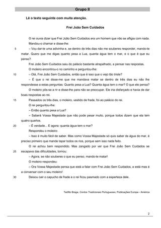2
Grupo II
Lê o texto seguinte com muita atenção.
Frei João Sem Cuidados
O rei ouvia dizer que Frei João Sem Cuidados era um homem que não se afligia com nada.
Mandou-o chamar e disse-lhe:
– Vou dar-te uma adivinha e, se dentro de três dias não me souberes responder, mando-te
5
matar. Quero que me digas quanto pesa a Lua, quanta água tem o mar, e o que é que eu
penso?
Frei João Sem Cuidados saiu do palácio bastante atrapalhado, a pensar nas respostas.
O moleiro encontrou-o no caminho e perguntou-lhe:
– Olá, Frei João Sem Cuidados, então que é isso que o vejo tão triste?
10
– É que o rei disse-me que me mandava matar se dentro de três dias eu não lhe
respondesse a estas perguntas: Quanto pesa a Lua? Quanta água tem o mar? O que ele pensa?
O moleiro pôs-se a rir e disse-lhe para não se preocupar. Ele iria disfarçado e havia de dar
boas respostas ao rei.
Passados os três dias, o moleiro, vestido de frade, foi ao palácio do rei.
15
O rei perguntou-lhe:
– Então quanto pesa a Lua?
– Saberá Vossa Majestade que não pode pesar muito, porque todos dizem que ela tem
quatro quartos.
– É verdade... E agora: quanta água tem o mar?
20
Respondeu o moleiro:
– Isso é muito fácil de saber. Mas como Vossa Majestade só quis saber da água do mar, é
preciso primeiro que mande tapar todos os rios, porque sem isso nada feito.
O rei achou bem respondido. Mas zangado por ver que Frei João Sem Cuidados se
escapava das dificuldades, tornou:
25
– Agora, se não souberes o que eu penso, mando-te matar!
O moleiro respondeu:
– Ora Vossa Majestade pensa que está a falar com Frei João Sem Cuidados, e está mas é
a conversar com o seu moleiro!
Deixou cair o capucho de frade e o rei ficou pasmado com a esperteza dele.
30
Teófilo Braga, Contos Tradicionais Portugueses, Publicações Europa - América
 