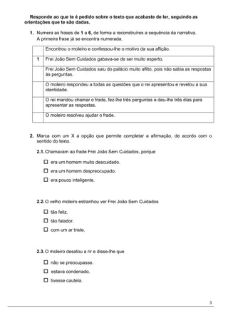 3
Responde ao que te é pedido sobre o texto que acabaste de ler, seguindo as
orientações que te são dadas.
1. Numera as frases de 1 a 6, de forma a reconstruíres a sequência da narrativa.
A primeira frase já se encontra numerada.
Encontrou o moleiro e confessou-lhe o motivo da sua aflição.
1 Frei João Sem Cuidados gabava-se de ser muito esperto.
Frei João Sem Cuidados saiu do palácio muito aflito, pois não sabia as respostas
às perguntas.
O moleiro respondeu a todas as questões que o rei apresentou e revelou a sua
identidade.
O rei mandou chamar o frade, fez-lhe três perguntas e deu-lhe três dias para
apresentar as respostas.
O moleiro resolveu ajudar o frade.
2. Marca com um X a opção que permite completar a afirmação, de acordo com o
sentido do texto.
2.1.Chamavam ao frade Frei João Sem Cuidados, porque
 era um homem muito descuidado.
 era um homem despreocupado.
 era pouco inteligente.
2.2.O velho moleiro estranhou ver Frei João Sem Cuidados
 tão feliz.
 tão falador.
 com um ar triste.
2.3.O moleiro desatou a rir e disse-lhe que
 não se preocupasse.
 estava condenado.
 tivesse cautela.
 