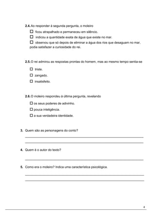 4
2.4.Ao responder à segunda pergunta, o moleiro
 ficou atrapalhado e permaneceu em silêncio.
 indicou a quantidade exata de água que existe no mar.
 observou que só depois de eliminar a água dos rios que desaguam no mar,
podia satisfazer a curiosidade do rei.
2.5.O rei admirou as respostas prontas do homem, mas ao mesmo tempo sentia-se
 triste.
 zangado.
 insatisfeito.
2.6.O moleiro respondeu à última pergunta, revelando
 os seus poderes de adivinho.
 pouca inteligência.
 a sua verdadeira identidade.
3. Quem são as personagens do conto?
___________________________________________________________________
___________________________________________________________________
4. Quem é o autor do texto?
___________________________________________________________________
5. Como era o moleiro? Indica uma característica psicológica.
____________________________________________________________________
____________________________________________________________________
 