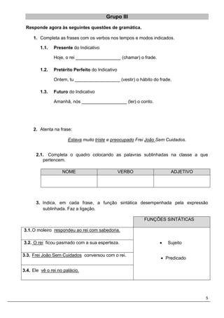 5
Grupo III
Responde agora às seguintes questões de gramática.
1. Completa as frases com os verbos nos tempos e modos indicados.
1.1. Presente do Indicativo
Hoje, o rei __________________ (chamar) o frade.
1.2. Pretérito Perfeito do Indicativo
Ontem, tu __________________ (vestir) o hábito do frade.
1.3. Futuro do Indicativo
Amanhã, nós __________________ (ler) o conto.
2. Atenta na frase:
Estava muito triste e preocupado Frei João Sem Cuidados.
2.1. Completa o quadro colocando as palavras sublinhadas na classe a que
pertencem.
3. Indica, em cada frase, a função sintática desempenhada pela expressão
sublinhada. Faz a ligação.
FUNÇÕES SINTÁTICAS
3.1.O moleiro respondeu ao rei com sabedoria.
 Sujeito
 Predicado
3.2. O rei ficou pasmado com a sua esperteza.
3.3. Frei João Sem Cuidados conversou com o rei.
3.4. Ele vê o rei no palácio.
NOME VERBO ADJETIVO
 