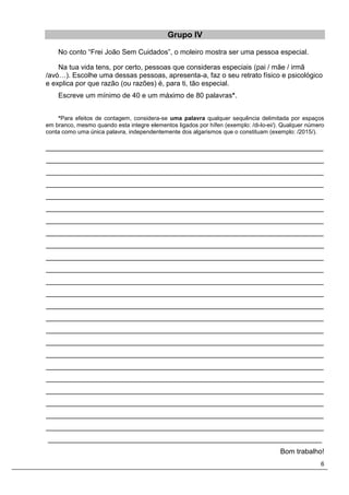 6
Grupo IV
No conto “Frei João Sem Cuidados”, o moleiro mostra ser uma pessoa especial.
Na tua vida tens, por certo, pessoas que consideras especiais (pai / mãe / irmã
/avó…). Escolhe uma dessas pessoas, apresenta-a, faz o seu retrato físico e psicológico
e explica por que razão (ou razões) é, para ti, tão especial.
Escreve um mínimo de 40 e um máximo de 80 palavras*.
*Para efeitos de contagem, considera-se uma palavra qualquer sequência delimitada por espaços
em branco, mesmo quando esta integre elementos ligados por hífen (exemplo: /di-lo-ei/). Qualquer número
conta como uma única palavra, independentemente dos algarismos que o constituam (exemplo: /2015/).
_______________________________________________________________________
_______________________________________________________________________
_______________________________________________________________________
_______________________________________________________________________
_______________________________________________________________________
_______________________________________________________________________
_______________________________________________________________________
_______________________________________________________________________
_______________________________________________________________________
_______________________________________________________________________
_______________________________________________________________________
_______________________________________________________________________
_______________________________________________________________________
_______________________________________________________________________
_______________________________________________________________________
_______________________________________________________________________
_______________________________________________________________________
_______________________________________________________________________
_______________________________________________________________________
_______________________________________________________________________
_______________________________________________________________________
_______________________________________________________________________
_______________________________________________________________________
_______________________________________________________________________
______________________________________________________________________
Bom trabalho!
 