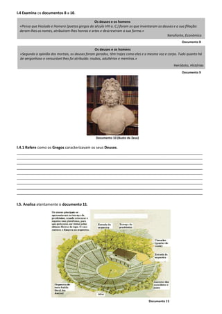 I.4 Examina os documentos 8 a 10.
Documento 8
Documento 9
Documento 10 (Busto de Zeus)
I.4.1 Refere como os Gregos caracterizavam os seus Deuses.
___________________________________________________________________________________________
___________________________________________________________________________________________
___________________________________________________________________________________________
___________________________________________________________________________________________
___________________________________________________________________________________________
___________________________________________________________________________________________
___________________________________________________________________________________________
___________________________________________________________________________________________
___________________________________________________________________________________________
I.5. Analisa atentamente o documento 11.
Documento 11
Os deuses e os homens
«Segundo a opinião dos mortais, os deuses foram gerados, têm trajes como eles e a mesma voz e corpo. Tudo quanto há
de vergonhoso e censurável lhes foi atribuído: roubos, adultérios e mentiras.»
Heródoto, Histórias
Os deuses e os homens
«Penso que Hesíodo e Homero (poetas gregos do século VIII a. C.) foram os que inventaram os deuses e a sua filiação:
deram-lhes os nomes, atribuíram-lhes honras e artes e descreveram a sua forma.»
Xenofonte, Económico
 