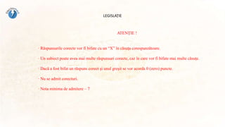 LEGISLAȚIE
ATENŢIE !
· Răspunsurile corecte vor fi bifate cu un “X” în căsuţa corespunzătoare.
· Un subiect poate avea mai multe răspunsuri corecte, caz în care vor fi bifate mai multe căsuţe.
· Dacă a fost bifat un răspuns corect şi unul greşit se vor acorda 0 (zero) puncte.
· Nu se admit corecturi.
· Nota minima de admitere – 7
 