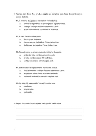 1. Assinala com X, de 1.1. a 1.5., a opção que completa cada frase de acordo com o
sentido do texto.
1.1. A iniciativa divulgada na notícia tem como objetivo
a. lembrar a importância da prevenção de fogos florestais.
b. proteger o Parque Nacional da Peneda-Gerês.
c. ajudar os bombeiros a combater os incêndios.
1.2. A ideia desta iniciativa partiu
a. de um grupo de jovens.
b. de uma secção da GNR da Póvoa de Lanhoso.
c. da Câmara Municipal da Póvoa de Lanhoso.
1.3. Naquela zona, no ano em que esta notícia foi divulgada,
a. ainda não tinha havido qualquer incêndio.
b. já tinha havido mais de 200 incêndios.
c. só houve incêndios entre março e abril.
1.4. Esta iniciativa é especialmente importante, porque
a. há que defender o Parque Nacional da Peneda-Gerês.
b. as pessoas têm o hábito de fazer queimadas.
c. há muitos amantes da natureza naquela zona.
1.5. Na linha 16, a expressão “ou seja” introduz uma
a. conclusão.
b. enumeração.
c. explicação.
2. Regista os conselhos dados pelos participantes na iniciativa.
______________________________________________________________________
______________________________________________________________________
______________________________________________________________________
______________________________________________________________________
2
 
