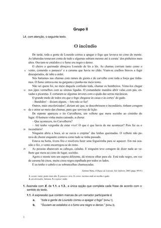 Grupo II
Lê, com atenção, o seguinte texto.
5
10
15
20
25
O incêndio
De tarde, toda a gente de Louredo correu a apagar o fogo que lavrava no cimo do monte.
As labaredas tomavam conta de tudo e algumas subiam mesmo até à coruta1
dos pinheiros mais
altos. Ouviam-se estalidos e o fumo era negro e denso.
O cheiro a queimado abraçava Louredo de lés a lés. As chamas corriam tanto como o
vento, comendo o panasco2
e a caruma que havia no chão. Viam-se coelhos bravos a fugir
desesperados, de rabo a arder.
Nós batíamos nas chamas com ramos de giesta e de carvalho com toda a força que tínha-
mos. O fumo entrava-me na garganta e punha-me meio tonto.
Não sei quem foi, no meio daquela confusão toda, chamar os bombeiros. Vimo-los chegar
nos jipes vermelhos com as sirenas ligadas. O comandante mandou abrir valas com pás, en-
xadas e picaretas. E cortaram-se algumas árvores com a ajuda das serras mecânicas.
O grande medo de todos era que o fogo chegasse às casas e às cortes3
do gado.
– Bandidos! – diziam alguns. – Isto não se faz!
Outros, mais encolerizados4
, diziam até que, se descobrissem o incendiário, tinham coragem
de o atirar ao meio das chamas, para que servisse de lição.
De repente apareceu o tio Carvalheira, um velhote que mora sozinho ao ciminho do
lugar. O homem vinha muito cansado, a chorar.
– Que aconteceu, tio Carvalheira?
– Até tenho vergonha de estar vivo! O que é que havia de me acontecer? Pois fui eu o
incendiário!
Ninguém abriu a boca, só se ouvia o crepitar5
das lenhas queimadas. O velhote não pa-
rava de chorar enquanto contava como tudo se tinha passado.
Estava na horta, tivera frio e resolvera fazer uma fogueirinha para se aquecer. Em má oca-
sião o fez, o vento encarregou-se do resto.
As pessoas abanavam as cabeças, caladas. E ninguém teve coragem de dizer nada ao ve-
lhote que mora ao cimo do lugar, sozinho.
Agora o monte tem um aspeto diferente, dá tristeza olhar para ele. Está todo negro, em vez
de caruma há cinza, muita cinza negra espalhada por todos os lados.
E eu tenho o cabelo e as sobrancelhas chamuscadas.
António Mota, O Rapaz de Louredo, Ed. Gailivro, 2003 (págs. 89-91)
1. coruta: cume; ponto mais alto. 2. panasco: erva. 3. cortes: recintos onde se recolhe o gado.
4. encolerizados: furiosos. 5. crepitar: ruído.
1. Assinala com X, de 1.1. a 1.3., a única opção que completa cada frase de acordo com o
sentido do texto.
1.1. A expressão que contém marcas de um narrador participante é
a. “toda a gente de Louredo correu a apagar o fogo” [linha 1].
b. “Ouviam-se estalidos e o fumo era negro e denso.” [linha 3].
3
 