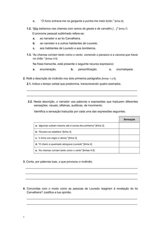 c. “O fumo entrava-me na garganta e punha-me meio tonto.” [linha 8].
1.2. “Nós batíamos nas chamas com ramos de giesta e de carvalho […]” [linha 7]
O pronome pessoal sublinhado refere-se:
a. ao narrador e ao tio Carvalheira.
b. ao narrador e a outros habitantes de Louredo.
c. aos habitantes de Louredo e aos bombeiros.
1.3. “As chamas corriam tanto como o vento, comendo o panasco e a caruma que havia
no chão.” [linhas 4-5]
Na frase transcrita, está presente o seguinte recurso expressivo:
a. enumeração. b. personificação. c. onomatopeia.
2. Relê a descrição do incêndio nos dois primeiros parágrafos [linhas 1 a 6].
2.1. Indica o tempo verbal que predomina, transcrevendo quatro exemplos.
______________________________________________________________________
______________________________________________________________________
2.2. Nesta descrição, o narrador usa palavras e expressões que traduzem diferentes
sensações: visuais, olfativas, auditivas, de movimento.
Identifica a sensação traduzida por cada uma das expressões seguintes.
Sensação
a. “algumas subiam mesmo até à coruta dos pinheiros” [linha 2]
b. “Ouviam-se estalidos” [linha 3]
c. “o fumo era negro e denso” [linha 3]
d. “O cheiro a queimado abraçava Louredo” [linha 4]
e. “As chamas corriam tanto como o vento” [linhas 4-5]
3. Conta, por palavras tuas, o que provocou o incêndio.
_______________________________________________________________________
_______________________________________________________________________
_______________________________________________________________________
4. Concordas com o modo como as pessoas de Louredo reagiram à revelação do tio
Carvalheira? Justifica a tua opinião.
______________________________________________________________________
______________________________________________________________________
4
 