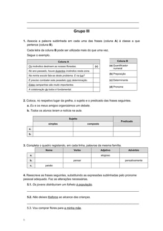 ______________________________________________________________________
______________________________________________________________________
Grupo III
1. Associa a palavra sublinhada em cada uma das frases (coluna A) à classe a que
pertence (coluna B).
Cada letra da coluna B pode ser utilizada mais do que uma vez.
Segue o exemplo.
Coluna A
Os incêndios destroem as nossas florestas. (c)
No ano passado, houve duzentos incêndios nesta zona.
Na minha escola fala-se deste problema. E na tua?
É preciso combater este pesadelo com determinação.
Estas campanhas são muito importantes.
A colaboração de todos é fundamental.
2. Coloca, no respetivo lugar da grelha, o sujeito e o predicado das frases seguintes.
a. Eu e os meus amigos organizámos um debate.
b. Todos os alunos leram a notícia na aula.
Sujeito
Predicado
simples composto
a.
b.
3. Completa o quadro registando, em cada linha, palavras da mesma família.
Nome Verbo Adjetivo Advérbio
a. elogioso
b. pensar pensativamente
c. paixão
4. Reescreve as frases seguintes, substituindo as expressões sublinhadas pelo pronome
pessoal adequado. Faz as alterações necessárias.
5.1. Os jovens distribuíram um folheto à população.
______________________________________________________________________
5.2. Não deixes fósforos ao alcance das crianças.
______________________________________________________________________
5.3. Vou comprar flores para a minha mãe.
5
Coluna B
(a) Quantificador
numeral
(b) Preposição
(c) Determinante
(d) Pronome
 