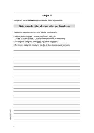 ______________________________________________________________________
Grupo IV
Redige uma breve notícia em três parágrafos com o seguinte título:
Gato cercado pelas chamas salvo por bombeiro
Eis algumas sugestões que poderão orientar o teu trabalho:
a. Decide as informações a integrar no primeiro parágrafo:
Quem? O quê? Quando? Onde? (não obrigatoriamente por esta ordem).
b. No segundo parágrafo, narra como é que tudo se passou.
c. No terceiro parágrafo, inclui uma citação do dono do gato ou do bombeiro.
________________________________________________________________________
________________________________________________________________________
________________________________________________________________________
________________________________________________________________________
________________________________________________________________________
________________________________________________________________________
________________________________________________________________________
________________________________________________________________________
________________________________________________________________________
________________________________________________________________________
________________________________________________________________________
________________________________________________________________________
________________________________________________________________________
________________________________________________________________________
________________________________________________________________________
________________________________________________________________________
________________________________________________________________________
________________________________________________________________________
________________________________________________________________________
________________________________________________________________________
________________________________________________________________________
________________________________________________________________________
________________________________________________________________________
6
LAB5©PortoEditora
 