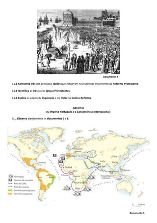Documento 5
Documento 4
I.1.1 Apresenta três das principais razões que estiveram na origem do movimento da Reforma Protestante.
I.1.2 Identifica as três novas Igrejas Protestantes.
I.1.2 Explica os papeis da Inquisição e do Índex na Contra-Reforma.
GRUPO II
(O Império Português e a Concorrência Internacional)
II.1. Observa atentamente os documentos 5 e 6.
 