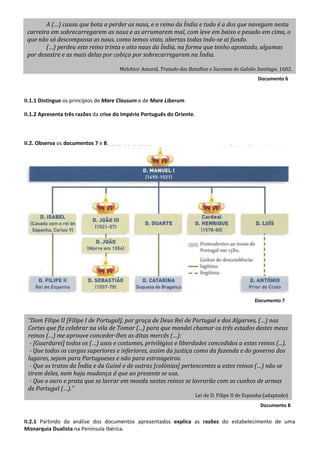 Documento 8
Documento 8
Documento 7
Documento 6
II.1.1 Distingue os princípios de Mare Clausum e de Mare Liberum.
II.1.2 Apresenta três razões da crise do Império Português do Oriente.
II.2. Observa os documentos 7 e 8.
II.2.1 Partindo da análise dos documentos apresentados explica as razões do estabelecimento de uma
Monarquia Dualista na Península Ibérica.
A (…) causa que bota a perder as naus, e o reino da Índia e tudo é a dos que navegam nesta
carreira em sobrecarregarem as naus e as arrumarem mal, com leve em baixo e pesado em cima, o
que não só descompassa as naus, como temos visto, abertas todas indo-se ai fundo.
(…) perdeu este reino trinta e oito naus da Índia, na forma que tenho apontado, algumas
por desastre e as mais delas por cobiça por sobrecarregarem na Índia.
Melchior Amaral, Tratado das Batalhas e Sucessos do Galeão Santiago, 1602.
“Dom Filipe II [Filipe I de Portugal], por graça de Deus Rei de Portugal e dos Algarves, (…) nas
Cortes que fiz celebrar na vila de Tomar (...) para que mandei chamar os três estados destes meus
reinos (…) me aprouve conceder-lhes as ditas mercês (…):
- [Guardarei] todos os (…) usos e costumes, privilégios e liberdades concedidos a estes reinos (...).
- Que todos os cargos superiores e inferiores, assim da justiça como da fazenda e do governo dos
lugares, sejam para Portugueses e não para estrangeiros.
- Que os tratos da Índia e da Guiné e de outras [colónias] pertencentes a estes reinos (…) não se
tirem deles, nem haja mudança d que ao presente se usa.
- Que o ouro e prata que se lavrar em moeda nestes reinos se lavrarão com os cunhos de armas
de Portugal (…).”
Lei de D. Filipe II de Espanha (adaptado)
 