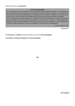 O ACTO DE NAVEGAÇÃO
Para o desenvolvimento da construção naval e encorajamento da navegação deste país (...) é decretado por
este Parlamento que nenhuns géneros ou mercadorias de qualquer cultura, produção ou manufactura da
Ásia, África ou América sejam importados ou trazidos para esta comunidade da Inglaterra em nenhum outro
navio ou navios, senão naqueles que verdadeiramente pertençam apenas ao povo desta comunidade.
E é mais decretado que nenhuns géneros ou mercadorias da cultura, produção ou manufactura da Europa
sejam importados ou trazidos para esta comunidade em nenhum navio ou navios (… senão naqueles que
pertencem ao povo desta comunidade, salvo se esses navios estrangeiros pertencerem ao povo daquele país
ou lugar de onde tenha origem a cultura e a produção ou manufactura dos citados géneros.
Acto de Navegação, 1651
Documento 9
II.3. Lê atentamente o documento 9.
II.3.1 Descreve as medidas tomadas pelos Ingleses através do Acto de Navegação.
II.3.2 Explica a principal consequência do Acto de Navegação.
FIM
Bom trabalho!
 