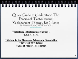 Testosterone Replacement Therapy -
a.k.a. “TRT”:
*Method to the Madness - Science not Speculation
*Different TRT Options
*Goal of Proper TRT Therapy
1
Quick Guide to Understand The
Basics of Testosterone
Replacement Therapy for Clients
By Rene Abreu M.S., ACSM,NASM,NSCA
www.reneabreu.com
 