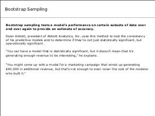 Bootstrap Sampling

Bootstrap sampling tests a model’s performance on certain subsets of data over
and over again to provide an estimate of accuracy.
Dean Abbott, president of Abbott Analytics, Inc. uses this method to test the consistency
of his predictive models and to determine if they’re not just statistically significant, but
operationally significant.
“You can have a model that is statistically significant, but it doesn’t mean that it’s
generating enough revenue to be interesting,” he explains.
“You might come up with a model for a marketing campaign that winds up generating
$40,000 in additional revenue, but that’s not enough to even cover the cost of the modeler
who built it.”

 