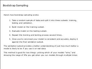 Bootstrap Sampling

Here’s how bootstrap sampling works:
1. Take a random sample of data and split it into three subsets: training,
testing and validation.
2. Build model on the training subset.
3. Evaluate model on the testing subset.
4. Repeat this training and testing process several times.
5. Once you’re convinced your model is consistent and accurate, deploy it
against the final validation subset.
The validation subset provides a better understanding of just how much better a
model is likely to be if you use it on real data.
This method is good for two things: picking which of your models “wins,” and
showing the range of lifts you get when you run models through multiple times.

 