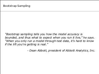 Bootstrap Sampling

“Bootstrap sampling tells you how the model accuracy is
bounded, and thus what to expect when you run it live,” he says.
“When you only run a model through test data, it’s hard to know
if the lift you’re getting is real.”
- Dean Abbott, president of Abbott Analytics, Inc.

 