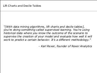 Lift Charts and Decile Tables

“[With data mining algorithms, lift charts and decile tables],
you’re doing something called supervised learning. You’re using
historical data where you know the outcome of the scenario to
supervise the creation of your model and evaluate how well it will
work to predict a certain behavior. It’s a different methodology.”
- Karl Rexer, founder of Rexer Analytics

 