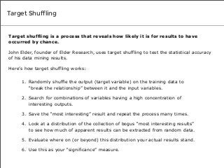 Target Shuffling

Target shuffling is a process that reveals how likely it is for results to have
occurred by chance.
John Elder, founder of Elder Research, uses target shuffling to test the statistical accuracy
of his data mining results.
Here’s how target shuffling works:
1. Randomly shuffle the output (target variable) on the training data to
“break the relationship” between it and the input variables.
2. Search for combinations of variables having a high concentration of
interesting outputs.
3. Save the “most interesting” result and repeat the process many times.
4. Look at a distribution of the collection of bogus “most interesting results”
to see how much of apparent results can be extracted from random data.
5. Evaluate where on (or beyond) this distribution your actual results stand.
6. Use this as your “significance” measure.

 