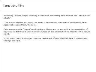 Target Shuffling

According to Elder, target shuffling is useful for preventing what he calls the “vast search
effect.”
“The more variables you have, the easier it becomes to ‘oversearch’ and identify false
patterns between them,” he says.
Elder compares the “bogus” results using a histogram, or a graphical representation of
how data is distributed, and evaluates where on this distribution his model’s initial results
stand.
If this initial result is stronger than the best result of your shuffled data, it means your
findings are valid.

 