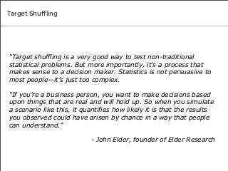 Target Shuffling

“Target shuffling is a very good way to test non-traditional
statistical problems. But more importantly, it’s a process that
makes sense to a decision maker. Statistics is not persuasive to
most people—it’s just too complex.
“If you’re a business person, you want to make decisions based
upon things that are real and will hold up. So when you simulate
a scenario like this, it quantifies how likely it is that the results
you observed could have arisen by chance in a way that people
can understand.”
- John Elder, founder of Elder Research

 