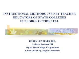 INSTRUCTIONAL METHODS USED BY TEACHER
     EDUCATORS OF STATE COLLEGES
         IN NEGROS OCCIDENTAL




              KAREN LUZ TEVES, PhD.
                Assistant Professor III
           Negros State College of Agriculture
           Kabankalan City, Negros Occidental
 