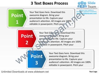 3 Text Boxes Process

        Point
                       Your Text Goes here. Download this
                       awesome diagram. Bring your
                                                                       e t
                                                            .n
                       presentation to life. Capture your
          1            audience’s attention. All images are 100%


                                                          m
                       editable in powerpoint. Pitch your




                                             tea
                                Your Text Goes here. Download this
                Point
                                           e
                                awesome diagram. Bring your


                                  id
                                presentation to life. Capture your
                  2
                          .   s l
                                audience’s attention. All images are 100%
                                editable in powerpoint. Pitch your




                w       w
                        Point
                                           Your Text Goes here. Download this
                                           awesome diagram. Bring your


              w           3
                                           presentation to life. Capture your
                                           audience’s attention. All images are 100%
                                           editable in powerpoint. Pitch your

Unlimited Downloads at www.slideteam.net                                          Your Logo
 