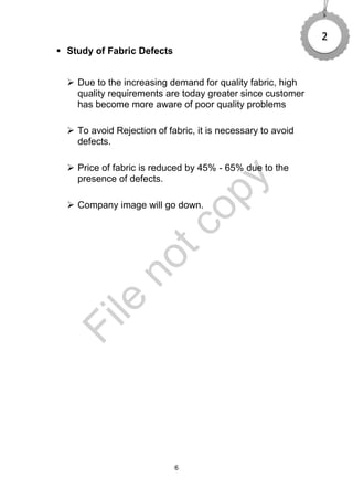 6
 Study of Fabric Defects
 Due to the increasing demand for quality fabric, high
quality requirements are today greater since customer
has become more aware of poor quality problems
 To avoid Rejection of fabric, it is necessary to avoid
defects.
 Price of fabric is reduced by 45% - 65% due to the
presence of defects.
 Company image will go down.
2
File
notcopy
 