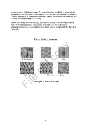 9
equipment and skilled manpower. An optimal solution would be to automatically
inspect fabric as it is being produced and to encourage maintenance personnel to
prevent production of defects or to change process parameters automatically and
consequently improve product quality.
Fabric mills and garments industry, both parties quality team should give their
highest effort to erase any unexpected circumstances. Even the most
exceptional/excellence manufacturing methods cannot compensate for defective
materials.
Fabric faults in weaving
Example of some samples.
File
notcopy
 