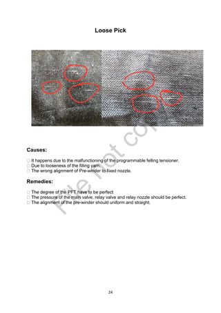 24
Loose Pick
Causes:
happens due to the malfunctioning of the programmable felling tensioner.
-winder to fixed nozzle.
Remedies:
pressure of the main valve, relay valve and relay nozzle should be perfect.
-winder should uniform and straight.
File
notcopy
 