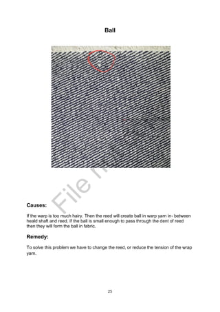 25
Ball
Causes:
If the warp is too much hairy. Then the reed will create ball in warp yarn in- between
heald shaft and reed. If the ball is small enough to pass through the dent of reed
then they will form the ball in fabric.
Remedy:
To solve this problem we have to change the reed, or reduce the tension of the wrap
yarn.
File
notcopy
 