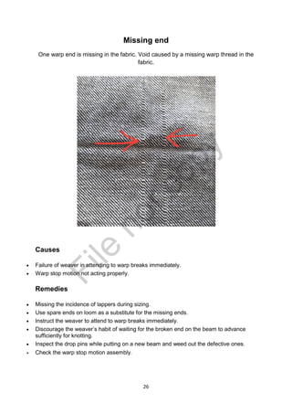 26
Missing end
One warp end is missing in the fabric. Void caused by a missing warp thread in the
fabric.
Causes
 Failure of weaver in attending to warp breaks immediately.
 Warp stop motion not acting properly.
Remedies
 Missing the incidence of lappers during sizing.
 Use spare ends on loom as a substitute for the missing ends.
 Instruct the weaver to attend to warp breaks immediately.
 Discourage the weaver’s habit of waiting for the broken end on the beam to advance
sufficiently for knotting.
 Inspect the drop pins while putting on a new beam and weed out the defective ones.
 Check the warp stop motion assembly
File
notcopy
 