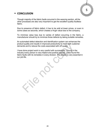 28
 CONCLUSION
Though majority of the fabric faults occurred in the weaving section, all the
other processes are also very important to get the excellent quality faultless
fabric.
Due to presence of fabric defect, it has to be sold at lower prices, or even in
some cases as seconds, which creates a Hugh value loss to the company.
To minimize value loss due to variety of defect occurring in the fabric, a
manufacturer should try to minimize those defects by taking suitable remedies.
An automated defect detection and identification system can enhances the
product quality and results in improved productivity to meet both customer
demands and to reduce the costs associated with off quality
I have done project work is very careful with successfully. I found in the
industry every person is very helpful and positive attitude. I also found the
fabric faults with its remedies in every division. The project is very essential in
our job life.
5
File
notcopy
 