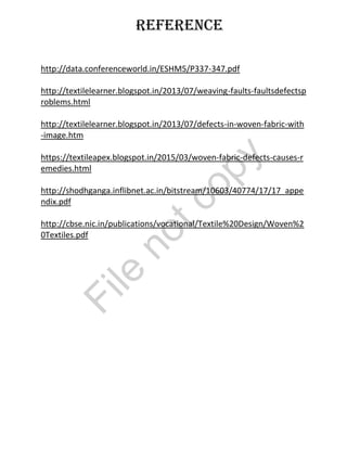 Reference
http://data.conferenceworld.in/ESHM5/P337-347.pdf
http://textilelearner.blogspot.in/2013/07/weaving-faults-faultsdefectsp
roblems.html
http://textilelearner.blogspot.in/2013/07/defects-in-woven-fabric-with
-image.htm
https://textileapex.blogspot.in/2015/03/woven-fabric-defects-causes-r
emedies.html
http://shodhganga.inflibnet.ac.in/bitstream/10603/40774/17/17_appe
ndix.pdf
http://cbse.nic.in/publications/vocational/Textile%20Design/Woven%2
0Textiles.pdf
File
notcopy
 