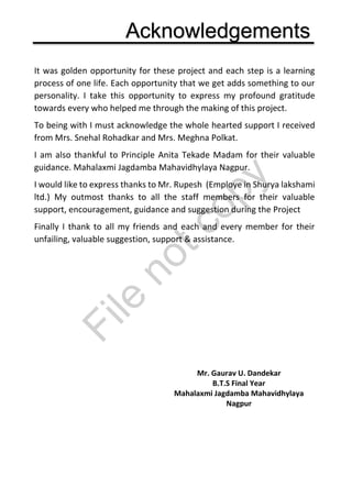 Acknowledgements
It was golden opportunity for these project and each step is a learning
process of one life. Each opportunity that we get adds something to our
personality. I take this opportunity to express my profound gratitude
towards every who helped me through the making of this project.
To being with I must acknowledge the whole hearted support I received
from Mrs. Snehal Rohadkar and Mrs. Meghna Polkat.
I am also thankful to Principle Anita Tekade Madam for their valuable
guidance. Mahalaxmi Jagdamba Mahavidhylaya Nagpur.
I would like to express thanks to Mr. Rupesh (Employe in Shurya lakshami
ltd.) My outmost thanks to all the staff members for their valuable
support, encouragement, guidance and suggestion during the Project
Finally I thank to all my friends and each and every member for their
unfailing, valuable suggestion, support & assistance.
Mr. Gaurav U. Dandekar
B.T.S Final Year
Mahalaxmi Jagdamba Mahavidhylaya
Nagpur
File
notcopy
 