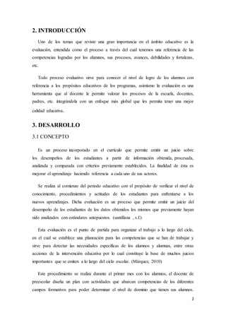 2
2. INTRODUCCIÓN
Uno de los temas que reviste una gran importancia en el ámbito educativo es la
evaluación, entendida como el proceso a través del cual tenemos una referencia de las
competencias logradas por los alumnos, sus procesos, avances, debilidades y fortalezas,
etc.
Todo proceso evaluativo sirve para conocer el nivel de logro de los alumnos con
referencia a los propósitos educativos de los programas, asimismo la evaluación es una
herramienta que al docente le permite valorar los procesos de la escuela, docentes,
padres, etc. integrándola con un enfoque más global que les permita tener una mejor
calidad educativa.
3. DESARROLLO
3.1 CONCEPTO
Es un proceso incorporado en el currículo que permite emitir un juicio sobre
los desempeños de los estudiantes a partir de información obtenida, procesada,
analizada y comparada con criterios previamente establecidos. La finalidad de ésta es
mejorar el aprendizaje haciendo referencia a cada uno de sus actores.
Se realiza al comienzo del periodo educativo con el propósito de verificar el nivel de
conocimiento, procedimientos y actitudes de los estudiantes para enfrentarse a los
nuevos aprendizajes. Dicha evaluación es un proceso que permite emitir un juicio del
desempeño de los estudiantes de los datos obtenidos los mismos que previamente hayan
sido analizados con estándares antepuestos. (santillana , s.f.)
Esta evaluación es el punto de partida para organizar el trabajo a lo largo del ciclo,
en el cual se establece una planeación para las competencias que se han de trabajar y
sirve para detectar las necesidades específicas de los alumnos y alumnas, entre otras
acciones de la intervención educativa por lo cual constituye la base de muchos juicios
importantes que se emiten a lo largo del ciclo escolar. (Márquez, 2010)
Este procedimiento se realiza durante el primer mes con los alumnos, el docente de
preescolar diseña un plan con actividades que abarcan competencias de los diferentes
campos formativos para poder determinar el nivel de dominio que tienen sus alumnos.
 