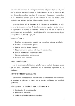 3
Esta evaluación es el punto de partida para organizar el trabajo a lo largo del ciclo, en el
cual se establece una planeación para las competencias que se han de trabajar y sirve
para detectar las necesidades específicas de los alumnos y alumnas, entre otras acciones
de la intervención educativa por lo cual constituye la base de muchos juicios
importantes que se emiten a lo largo del ciclo escolar. (Márquez, 2010)
El principal agente para la realización de la evaluación es la educadora, ya que a
partir del conocimiento que tiene de los alumnos, diseña, organiza, coordina, orienta y
da seguimiento a las acciones y actividades a realizar en el aula para el logro de las
competencias, sabe las necesidades y las dificultades a las que se enfrentan sus alumnos
y sus posibilidades. (Pérez & López, s.f.)
3.2 PROPÓSITOS
 Establecer los prerrequisitos que debe tener el estudiante antes del aprendizaje.
 Identificar los conocimientos previos.
 Detectar carencias, lagunas o errores.
 Diseñar actividades orientadas a la nivelación del aprendizaje.
 Detectar conocimientos, destrezas y actitudes.
 Plantear modificaciones en el programa
 Establecer metas razonables
3.3 PRERREQUISITOS
Son los conocimientos, habilidades y aptitudes que un estudiante tiene para acceder
que un nuevo conocimiento garantizando así el aprendizaje significativo en los
estudiantes.
3.4 CONOCIMIENTOS PREVIOS
Son todos los conocimientos del estudiante sobre un tema nuevo se han verdaderos o
no ayudando a relacionar lo nuevo con lo anterior produciendo un aprendizaje
significativo.
3.5 FASES DE LA EVALUACIÓN DIAGNÓSTICA.
1. Identificación de aspectos a evaluar
2. Selección del instrumento
3. Aplicación de los instrumentos seleccionados
 