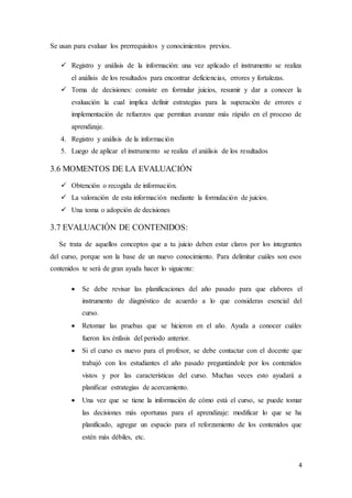 4
Se usan para evaluar los prerrequisitos y conocimientos previos.
 Registro y análisis de la información: una vez aplicado el instrumento se realiza
el análisis de los resultados para encontrar deficiencias, errores y fortalezas.
 Toma de decisiones: consiste en formular juicios, resumir y dar a conocer la
evaluación la cual implica definir estrategias para la superación de errores e
implementación de refuerzos que permitan avanzar más rápido en el proceso de
aprendizaje.
4. Registro y análisis de la información
5. Luego de aplicar el instrumento se realiza el análisis de los resultados
3.6 MOMENTOS DE LA EVALUACIÓN
 Obtención o recogida de información.
 La valoración de esta información mediante la formulación de juicios.
 Una toma o adopción de decisiones
3.7 EVALUACIÓN DE CONTENIDOS:
Se trata de aquellos conceptos que a tu juicio deben estar claros por los integrantes
del curso, porque son la base de un nuevo conocimiento. Para delimitar cuáles son esos
contenidos te será de gran ayuda hacer lo siguiente:
 Se debe revisar las planificaciones del año pasado para que elabores el
instrumento de diagnóstico de acuerdo a lo que consideras esencial del
curso.
 Retomar las pruebas que se hicieron en el año. Ayuda a conocer cuáles
fueron los énfasis del periodo anterior.
 Si el curso es nuevo para el profesor, se debe contactar con el docente que
trabajó con los estudiantes el año pasado preguntándole por los contenidos
vistos y por las características del curso. Muchas veces esto ayudará a
planificar estrategias de acercamiento.
 Una vez que se tiene la información de cómo está el curso, se puede tomar
las decisiones más oportunas para el aprendizaje: modificar lo que se ha
planificado, agregar un espacio para el reforzamiento de los contenidos que
estén más débiles, etc.
 