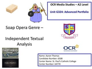 Soap Opera Genre –
Independent Textual
Analysis
Name: Aaron Thomas
Candidate Number: 6508
Center Name: St. Paul’s Catholic College
Center Number: 64770
OCR Media Studies – A2 Level
Unit G324: Advanced Portfolio
 