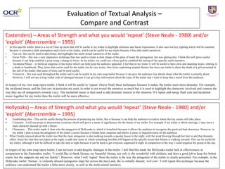 Evaluation of Textual Analysis –
Compare and Contrast
Eastenders) – Areas of Strength and what you would ‘repeat’ (Steve Neale - 1980) and/or
‘exploit’ (Abercrombie – 1995)
• In this specific trailer, there is a lot of Close up shots that will be useful in my trailer to highlight emotions and facial expressions. It also uses low key lighting which will be essential
because it connotes a dark atmosphere and a twist to the trailer, which can be useful for my trailer because it has dark multi-narratives.
• Fast cut- this can be used to add climax and highlights the multi-strand narratives of the trailer.
• Focus Pulls - this was a very impressive technique that was used to create a clear image of the glass of water the protagonist, Ian was glaring into. I think this will prove useful
because it can help establish a prop using a change in focus. In my trailer, we could use a focus pull to establish the setting of the specific multi-narrative.
• Incidental Music – to build up suspense in the trailer which can help keep the audience appealed. I feel that in my trailer it will be useful to have slow and daunting music, relating to
a death or heartbreak. They lyrics that can be used for the trailer can be very ironic, thus lyrics explaining utopian themes but since our trailer is about the death of a girl presented at
the end of the trailer, that sense of irony can be most useful.
• Voiceover – this was used throughout the trailer and it can be useful in my own soap trailer because it can give the audience tiny details about what the trailer is actually about.
However, I will not use a long verbal code of dialogue because it can give key information about the topic of the trailer and I want to keep that a secret from the audience.
In respect of my own soap opera trailer, I think it will be useful to ‘repeat’ (Steve Neal) these techniques because it makes the trailer seem more dramatic. For example,
the incidental music and the fast cuts in particular are used, in order to not reveal the narrative as much but it is used to highlight the characters involved and connote the
way they are all antagonist's towards Lucy. The incidental music is then used to add dramatic tension to the situation. If I repeat and merge flash cuts and incidental
music together for my trailer then the trailer will be more effective.
Hollyoaks) – Areas of Strength and what you would ‘repeat’ (Steve Neale - 1980) and/or
‘exploit’ (Abercrombie – 1995)
 Establishing shot - This can be useful during the process of producing my trailer, this is because it can help the audience to realize where the key scenes will take place.
 Costumes - I will use props to demonstrate costumes which will prove a sense of significance for the theme of my trailer. For example if my trailer is about marriage, I may have a
male character dressed up with a blazer.
 Characters - This trailer made it clear who the antagonist of Hollyoaks is, which is beneficial because it allows the audience to recognize the good and bad characters. However, in
my trailer I plan to keep the antagonist of the trailer a secret because it builds more suspense and allows a sense of inquisitiveness on the audience.
• What I really enjoyed about the trailer was that the main antagonist is shot walking towards a spooky house in the night, with the wind blowing through her hair to add that dramatic
effect. Since the mid-shot was taken at the night, it adds that sense in which something horrible will happen at the specific house that Sienna is walking towards. This can be useful for
my trailer, although it will be difficult to take the shot at night because it can be hard to get everyone organized at night in comparison to the way I could organize the group in the day.
In respect of my own soap opera trailer, I am not keen to add diegetic dialogue in the trailer. I feel that this made the Hollyoaks trailer lack in effectiveness in
comparison to the Eastenders trailer, “I would like to thank Sienna, my beautiful Sienna, not only is she wonderful with children, and does a good job to keep the littlest
warm, but she supports me and my family”. However, what I will ‘repeat’ from the trailer is the way the antagonist of the trailer is clearly presented. For example, in the
Hollyoaks trailer ‘Sienna’, is violently abused (antagonist slaps her across the face) and, she is verbally abused, ‘evil cow’. I will repeat this technique because the
audience can understand the trailer a little more clearly, as well as the multi-strand narrative.
 
