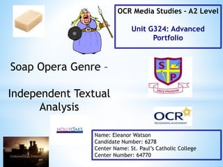 Soap Opera Genre –
Independent Textual
Analysis
Name: Eleanor Watson
Candidate Number: 6278
Center Name: St. Paul’s Catholic College
Center Number: 64770
OCR Media Studies – A2 Level
Unit G324: Advanced
Portfolio
 