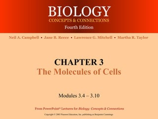 BIOLOGYCONCEPTS & CONNECTIONS
Fourth Edition
Copyright © 2003 Pearson Education, Inc. publishing as Benjamin Cummings
Neil A. Campbell • Jane B. Reece • Lawrence G. Mitchell • Martha R. Taylor
From PowerPoint®
Lectures for Biology: Concepts & Connections
CHAPTER 3
The Molecules of Cells
Modules 3.4 – 3.10
 