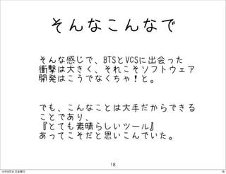 そんなこんなで
              • そんな感じで、BTSとVCSに出会った
                衝撃は大きく、それこそソフトウェア
               開発はこうでなくちゃ！と。


              • でも、こんなことは大手だからできる
                ことであり、
               『とても素晴らしいツール』
               あってこそだと思いこんでいた。

                        18
12年8月31日金曜日                           18
 