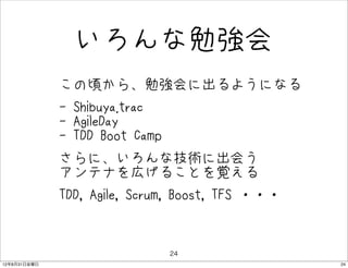 いろんな勉強会
              • この頃から、勉強会に出るようになる
              • - Shibuya.trac
                - AgileDay
                - TDD Boot Camp
              • さらに、いろんな技術に出会う
                アンテナを広げることを覚える
              • TDD, Agile, Scrum, Boost, TFS ・・・
              •
                                  24
12年8月31日金曜日                                         24
 