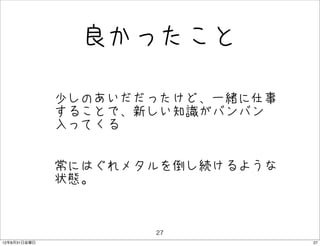 良かったこと

              • 少しのあいだだったけど、一緒に仕事
                することで、新しい知識がバンバン
               入ってくる


              • 常にはぐれメタルを倒し続けるような
                状態。


                       27
12年8月31日金曜日                         27
 