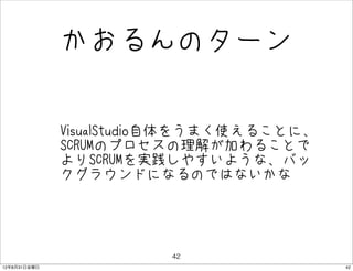 かおるんのターン


              • VisualStudio自体をうまく使えることに、
                SCRUMのプロセスの理解が加わることで
               よりSCRUMを実践しやすいような、バッ
               クグラウンドになるのではないかな




                          42
12年8月31日金曜日                                 42
 