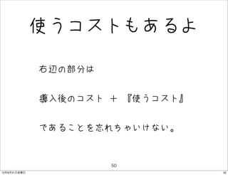 使うコストもあるよ

              • 右辺の部分は
              • 導入後のコスト ＋ 『使うコスト』
              • であることを忘れちゃいけない。

                         50
12年8月31日金曜日                         50
 