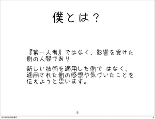 僕とは？

              • 『第一人者』ではなく、影響を受けた
                側の人間であり
              • 新しい技術を適用した側で はなく、
                適用された側の感想や気づいたことを
               伝えようと思います。



                       9
12年8月31日金曜日                         9
 