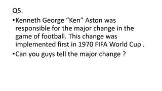 Q5.
•Kenneth George “Ken” Aston was
responsible for the major change in the
game of football. This change was
implemented first in 1970 FIFA World Cup .
•Can you guys tell the major change ?
 