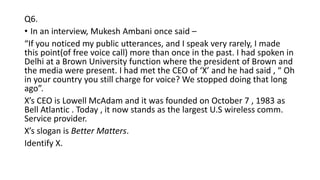 Q6.
• In an interview, Mukesh Ambani once said –
“If you noticed my public utterances, and I speak very rarely, I made
this point(of free voice call) more than once in the past. I had spoken in
Delhi at a Brown University function where the president of Brown and
the media were present. I had met the CEO of ‘X’ and he had said , “ Oh
in your country you still charge for voice? We stopped doing that long
ago”.
X’s CEO is Lowell McAdam and it was founded on October 7 , 1983 as
Bell Atlantic . Today , it now stands as the largest U.S wireless comm.
Service provider.
X’s slogan is Better Matters.
Identify X.
 